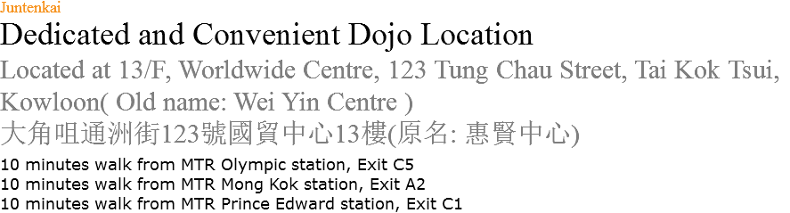 Juntenkai Dedicated and Convenient Dojo Location Located at 13/F, Worldwide Centre, 123 Tung Chau Street, Tai Kok Tsui, Kowloon( Old name: Wei Yin Centre ) 大角咀通洲街123號國貿中心13樓(原名: 惠賢中心) 10 minutes walk from MTR Olympic station, Exit C5 10 minutes walk from MTR Mong Kok station, Exit A2 10 minutes walk from MTR Prince Edward station, Exit C1